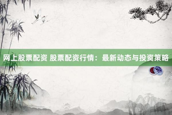网上股票配资 股票配资行情：最新动态与投资策略