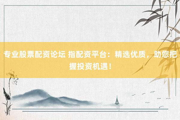 专业股票配资论坛 指配资平台：精选优质，助您把握投资机遇！
