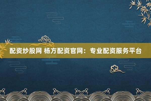 配资炒股网 杨方配资官网:专业配资服务平台