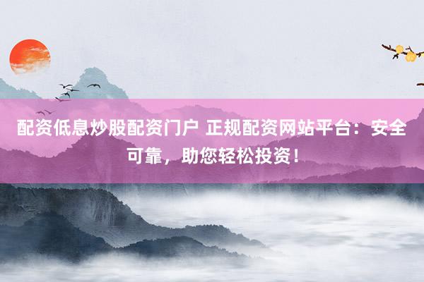 配资低息炒股配资门户 正规配资网站平台：安全可靠，助您轻松投资！