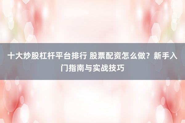 十大炒股杠杆平台排行 股票配资怎么做？新手入门指南与实战技巧