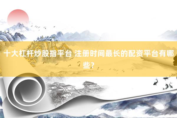 十大杠杆炒股指平台 注册时间最长的配资平台有哪些？