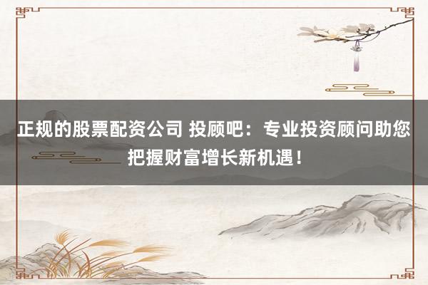 正规的股票配资公司 投顾吧：专业投资顾问助您把握财富增长新机遇！