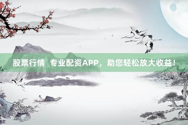 股票行情  专业配资APP，助您轻松放大收益！