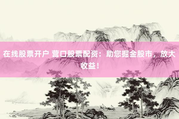 在线股票开户 营口股票配资：助您掘金股市，放大收益！