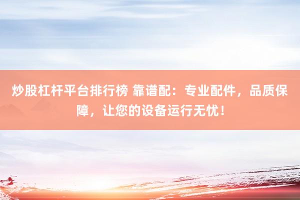 炒股杠杆平台排行榜 靠谱配：专业配件，品质保障，让您的设备运行无忧！