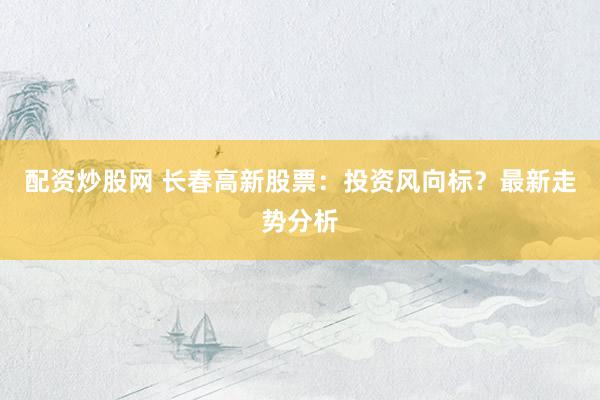 配资炒股网 长春高新股票：投资风向标？最新走势分析