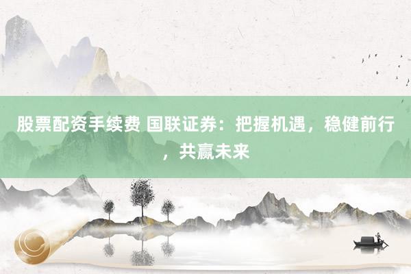 股票配资手续费 国联证券：把握机遇，稳健前行，共赢未来