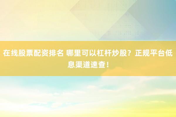在线股票配资排名 哪里可以杠杆炒股？正规平台低息渠道速查！