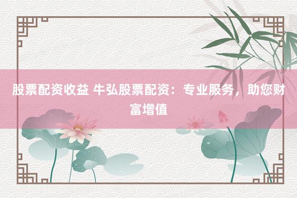 股票配资收益 牛弘股票配资：专业服务，助您财富增值