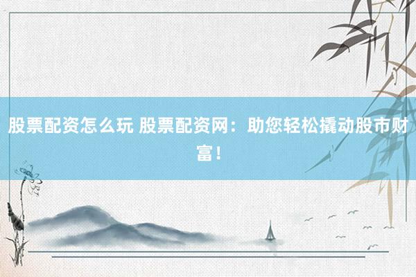股票配资怎么玩 股票配资网：助您轻松撬动股市财富！