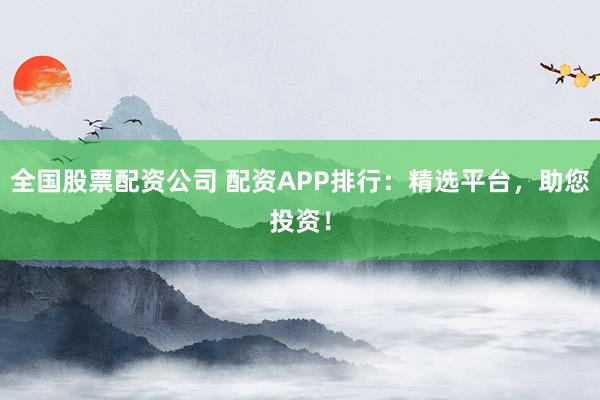 全国股票配资公司 配资APP排行：精选平台，助您投资！