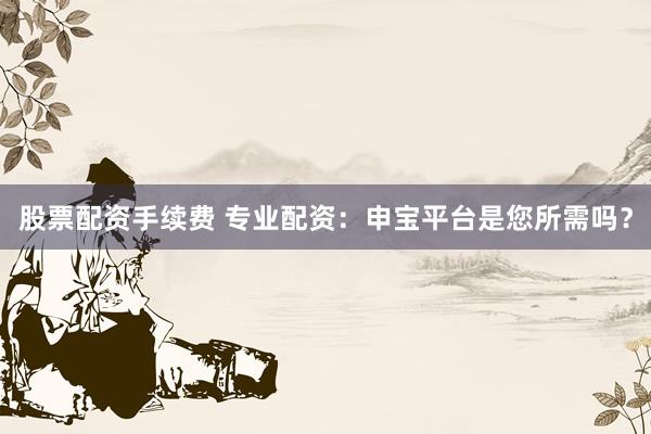 股票配资手续费 专业配资：申宝平台是您所需吗？