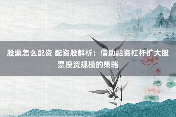 股票怎么配资 配资股解析：借助融资杠杆扩大股票投资规模的策略