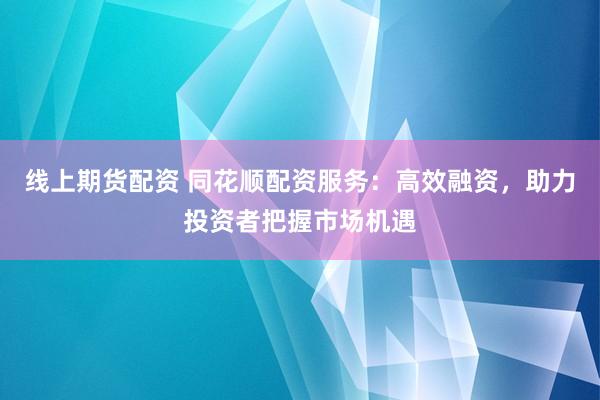 线上期货配资 同花顺配资服务：高效融资，助力投资者把握市场机遇