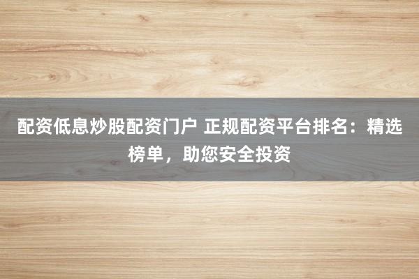 配资低息炒股配资门户 正规配资平台排名：精选榜单，助您安全投资