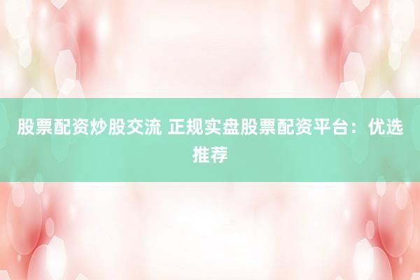 股票配资炒股交流 正规实盘股票配资平台：优选推荐
