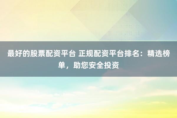 最好的股票配资平台 正规配资平台排名：精选榜单，助您安全投资