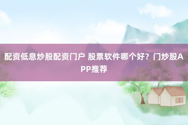 配资低息炒股配资门户 股票软件哪个好？门炒股APP推荐