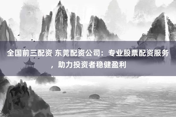 全国前三配资 东莞配资公司：专业股票配资服务，助力投资者稳健盈利