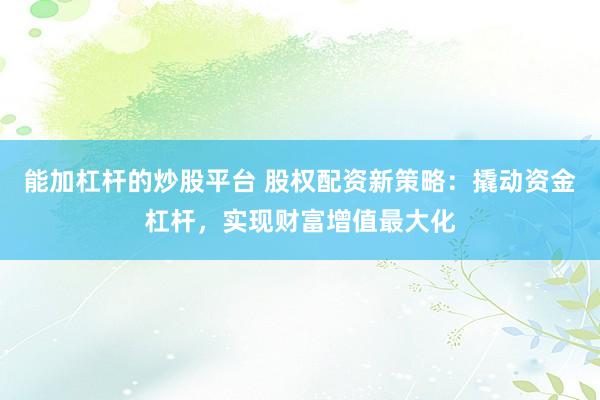 能加杠杆的炒股平台 股权配资新策略：撬动资金杠杆，实现财富增值最大化