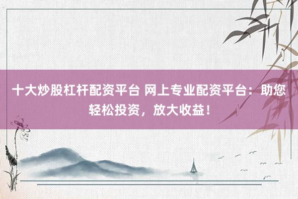 十大炒股杠杆配资平台 网上专业配资平台：助您轻松投资，放大收益！