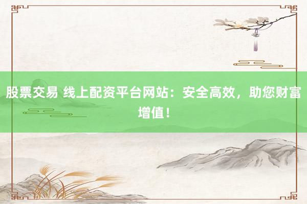 股票交易 线上配资平台网站：安全高效，助您财富增值！