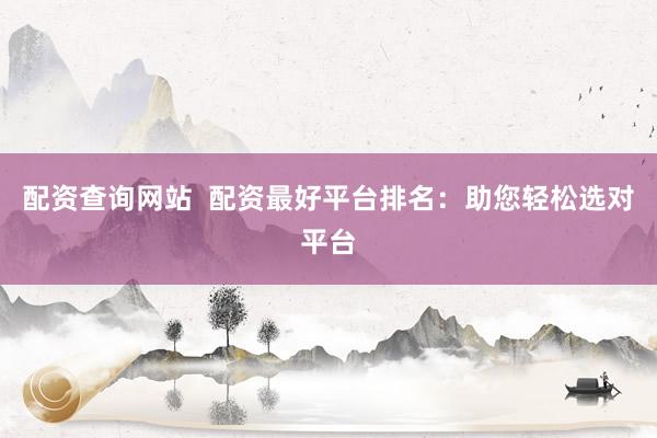 配资查询网站  配资最好平台排名：助您轻松选对平台