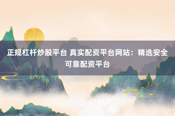 正规杠杆炒股平台 真实配资平台网站：精选安全可靠配资平台