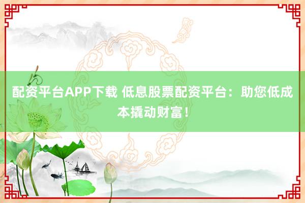 配资平台APP下载 低息股票配资平台：助您低成本撬动财富！