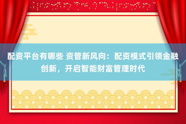 配资平台有哪些 资管新风向：配资模式引领金融创新，开启智能财富管理时代