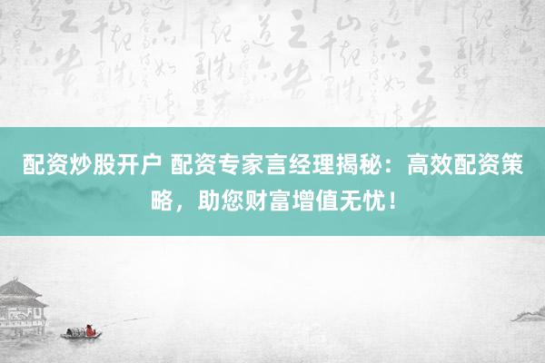 配资炒股开户 配资专家言经理揭秘：高效配资策略，助您财富增值无忧！