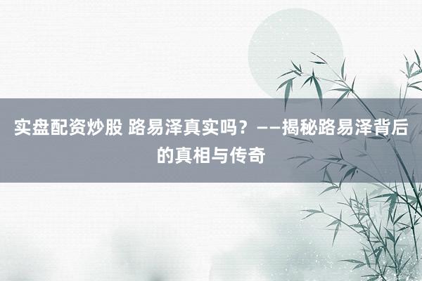 实盘配资炒股 路易泽真实吗？——揭秘路易泽背后的真相与传奇