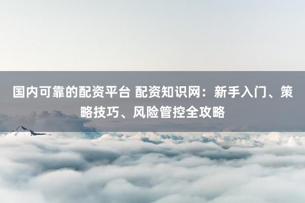 国内可靠的配资平台 配资知识网：新手入门、策略技巧、风险管控全攻略