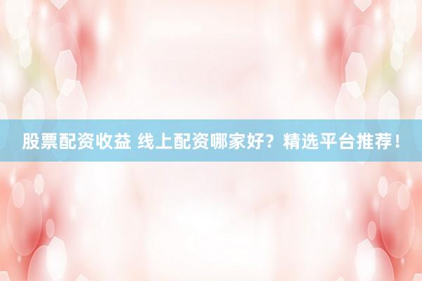 股票配资收益 线上配资哪家好？精选平台推荐！