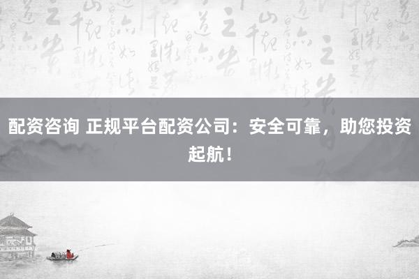 配资咨询 正规平台配资公司：安全可靠，助您投资起航！