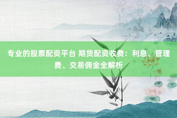 专业的股票配资平台 期货配资收费：利息、管理费、交易佣金全解析