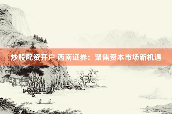 炒股配资开户 西南证券：聚焦资本市场新机遇