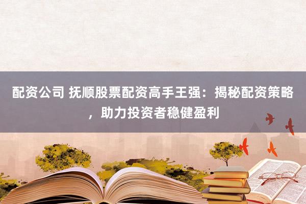 配资公司 抚顺股票配资高手王强：揭秘配资策略，助力投资者稳健盈利