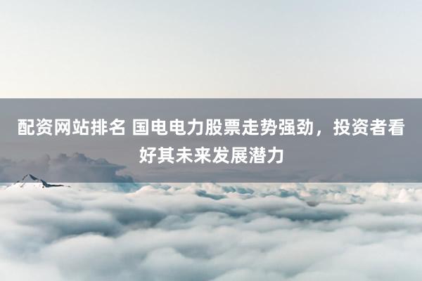 配资网站排名 国电电力股票走势强劲，投资者看好其未来发展潜力