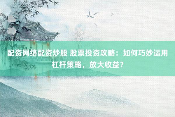 配资网络配资炒股 股票投资攻略：如何巧妙运用杠杆策略，放大收益？