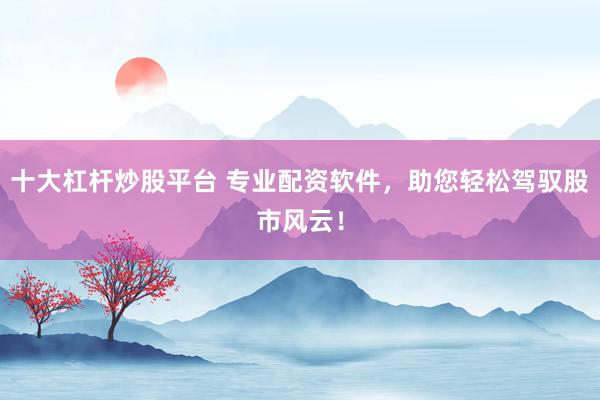十大杠杆炒股平台 专业配资软件，助您轻松驾驭股市风云！