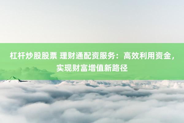 杠杆炒股股票 理财通配资服务：高效利用资金，实现财富增值新路径