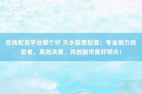 在线配资平台哪个好 天水股票配资:专业助力投资者,高效决策,共创股市美好明天!