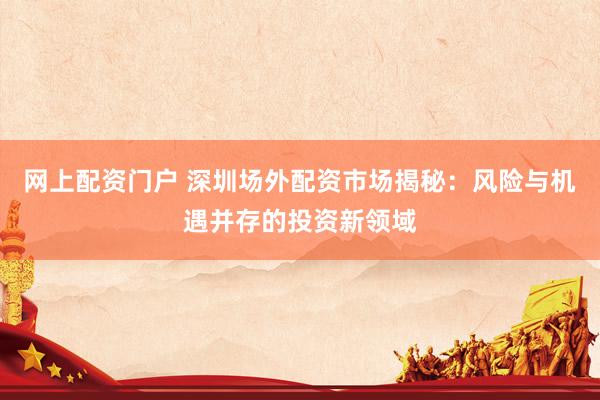 网上配资门户 深圳场外配资市场揭秘：风险与机遇并存的投资新领域