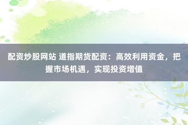 配资炒股网站 道指期货配资:高效利用资金,把握市场机遇,实现投资增值