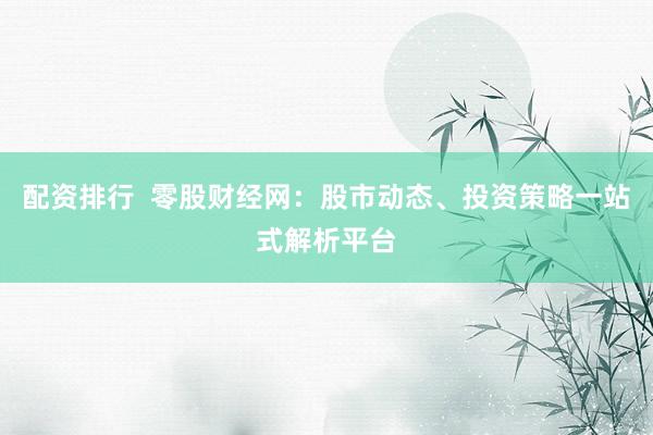 配资排行  零股财经网：股市动态、投资策略一站式解析平台