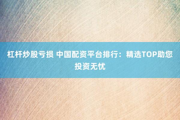 杠杆炒股亏损 中国配资平台排行:精选TOP助您投资无忧