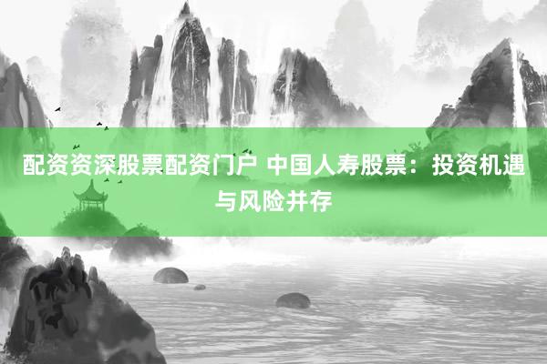 配资资深股票配资门户 中国人寿股票：投资机遇与风险并存
