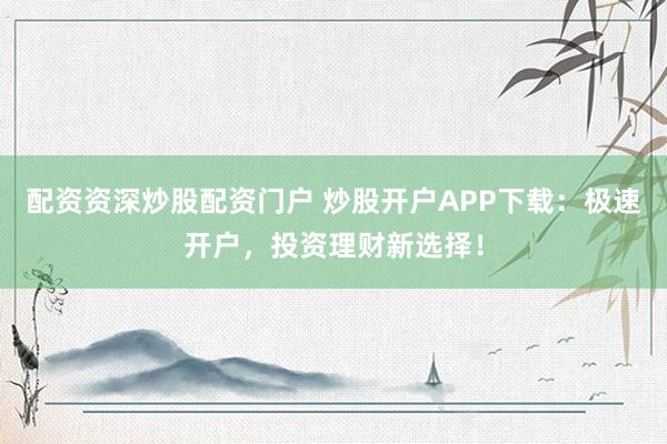 配资资深炒股配资门户 炒股开户APP下载：极速开户，投资理财新选择！